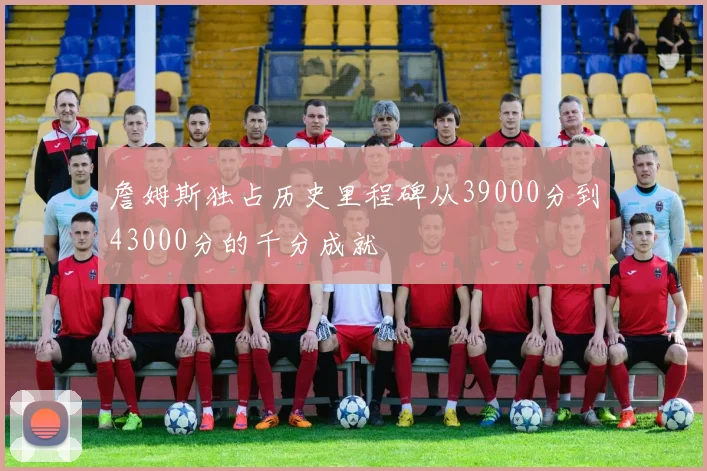 詹姆斯独占历史里程碑从39000分到43000分的千分成就