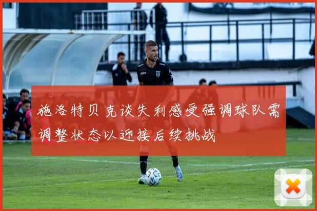 施洛特贝克谈失利感受强调球队需调整状态以迎接后续挑战