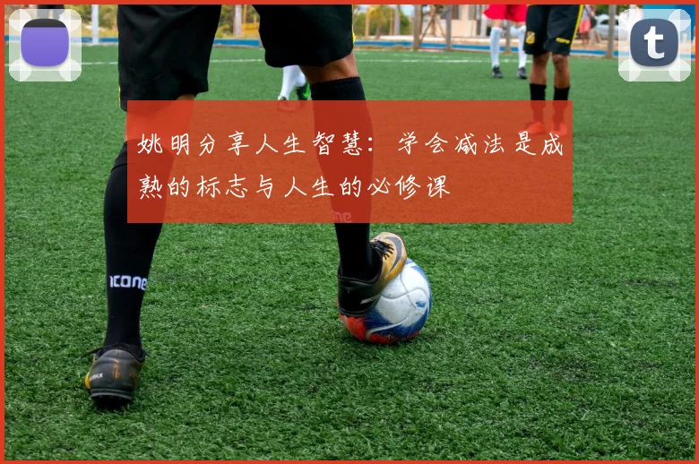 姚明分享人生智慧：学会减法是成熟的标志与人生的必修课