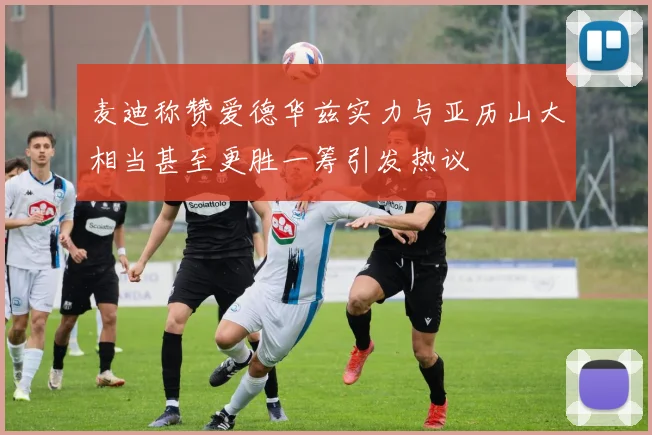 麦迪称赞爱德华兹实力与亚历山大相当甚至更胜一筹引发热议