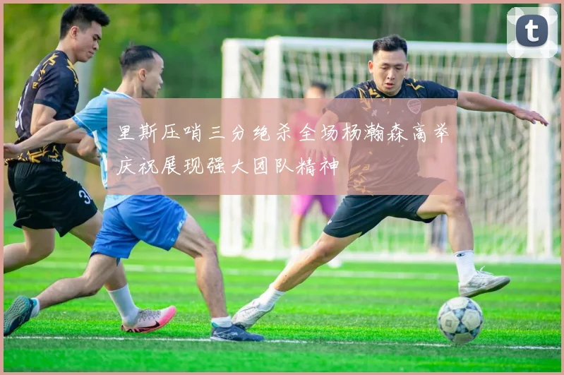 里斯压哨三分绝杀全场杨瀚森高举庆祝展现强大团队精神
