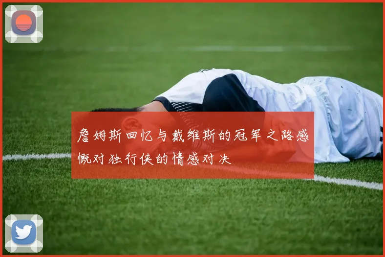 詹姆斯回忆与戴维斯的冠军之路感慨对独行侠的情感对决