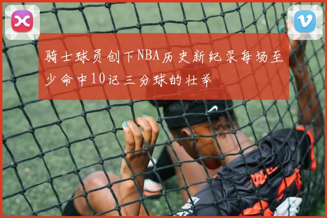骑士球员创下NBA历史新纪录每场至少命中10记三分球的壮举