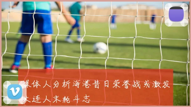 媒体人分析海港昔日荣誉战或激发大连人末轮斗志