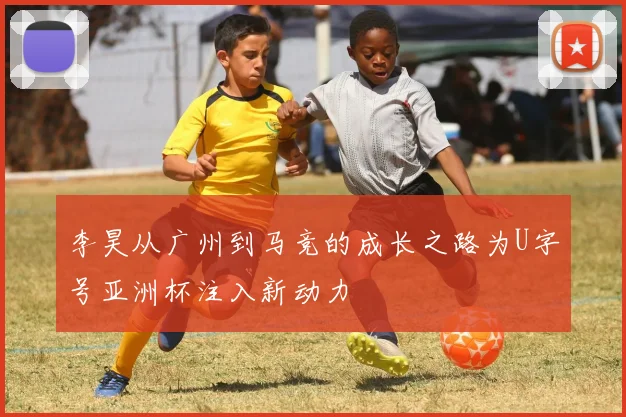 李昊从广州到马竞的成长之路为U字号亚洲杯注入新动力