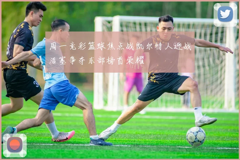 周一竞彩篮球焦点战凯尔特人迎战活塞争夺东部榜首荣耀