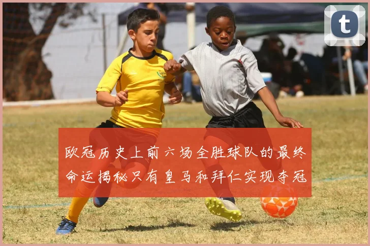 欧冠历史上前六场全胜球队的最终命运揭秘只有皇马和拜仁实现夺冠梦想
