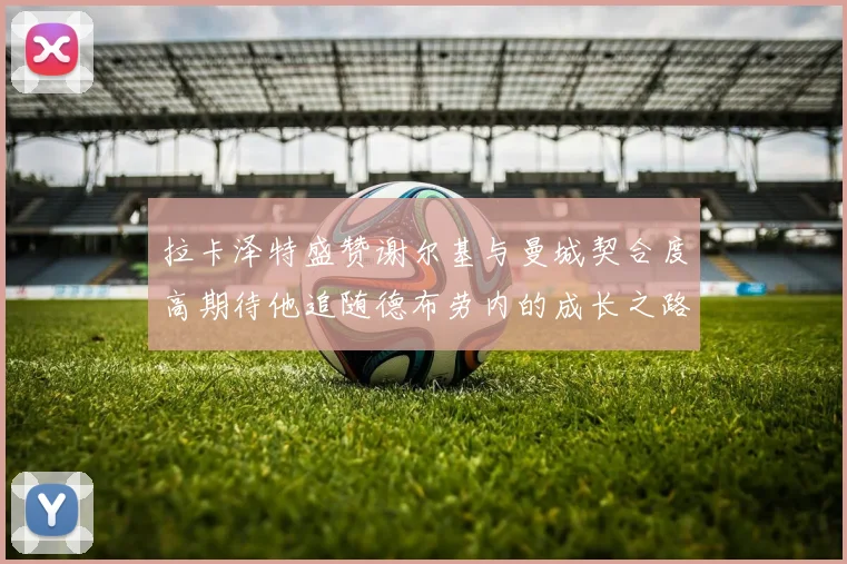 拉卡泽特盛赞谢尔基与曼城契合度高期待他追随德布劳内的成长之路