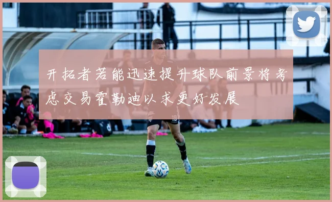 开拓者若能迅速提升球队前景将考虑交易霍勒迪以求更好发展