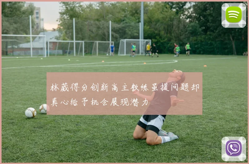 林葳得分创新高主教练虽提问题却真心给予机会展现潜力