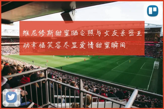 维尼修斯甜蜜晒合照与女友亲密互动幸福笑容尽显爱情甜蜜瞬间