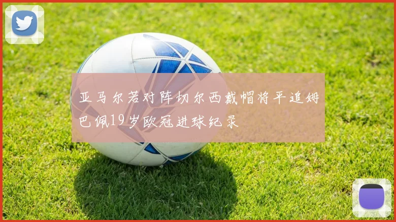 亚马尔若对阵切尔西戴帽将平追姆巴佩19岁欧冠进球纪录