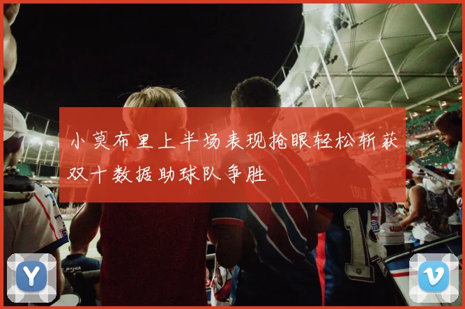 小莫布里上半场表现抢眼轻松斩获双十数据助球队争胜