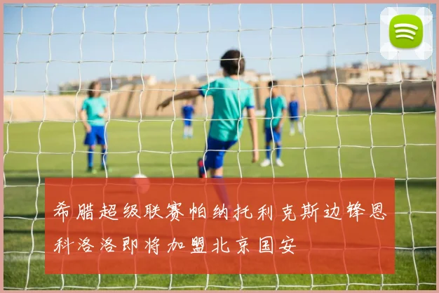 希腊超级联赛帕纳托利克斯边锋恩科洛洛即将加盟北京国安