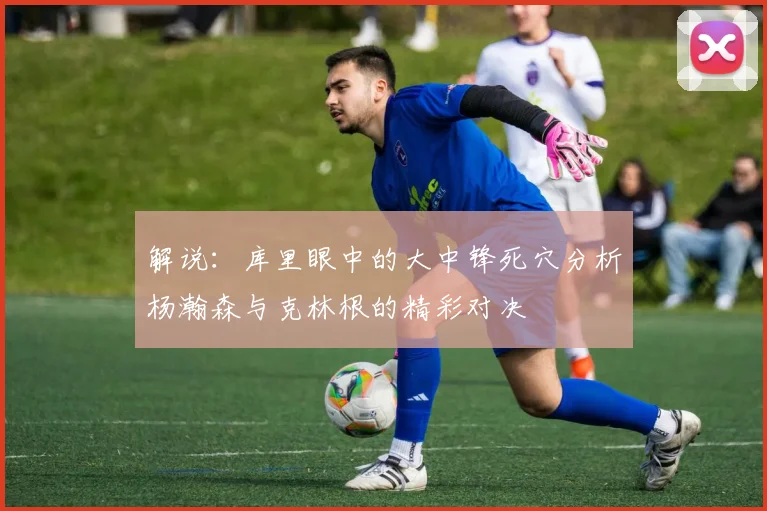 解说：库里眼中的大中锋死穴分析杨瀚森与克林根的精彩对决