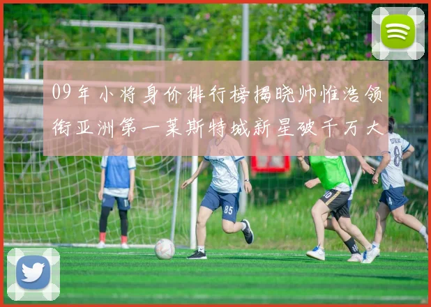09年小将身价排行榜揭晓帅惟浩领衔亚洲第一莱斯特城新星破千万大关