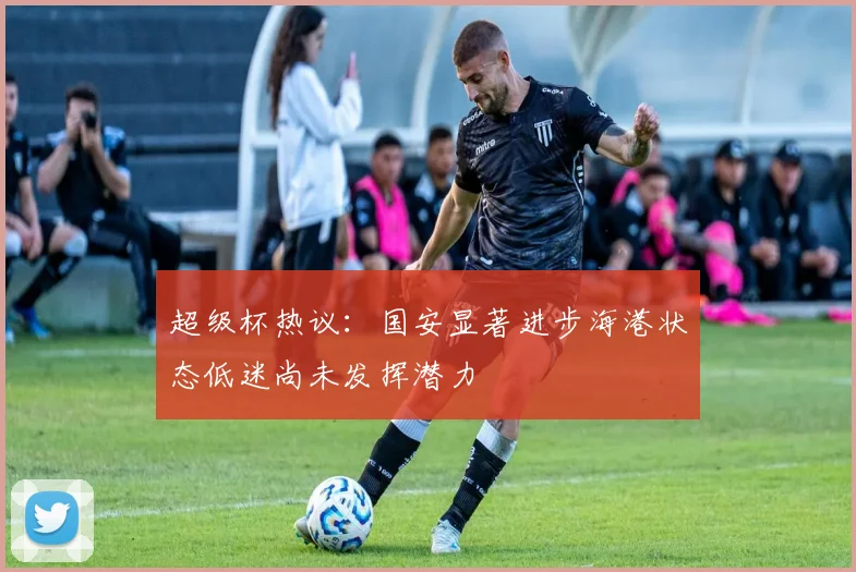 超级杯热议：国安显著进步海港状态低迷尚未发挥潜力