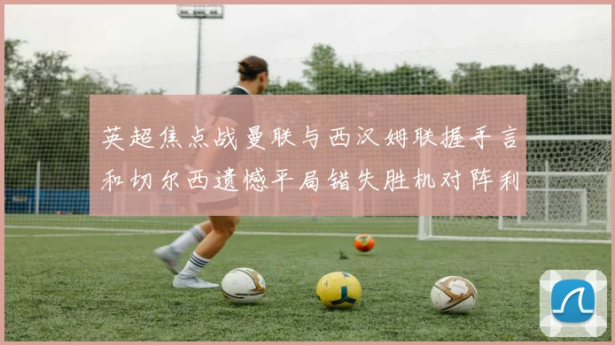 英超焦点战曼联与西汉姆联握手言和切尔西遗憾平局错失胜机对阵利兹联