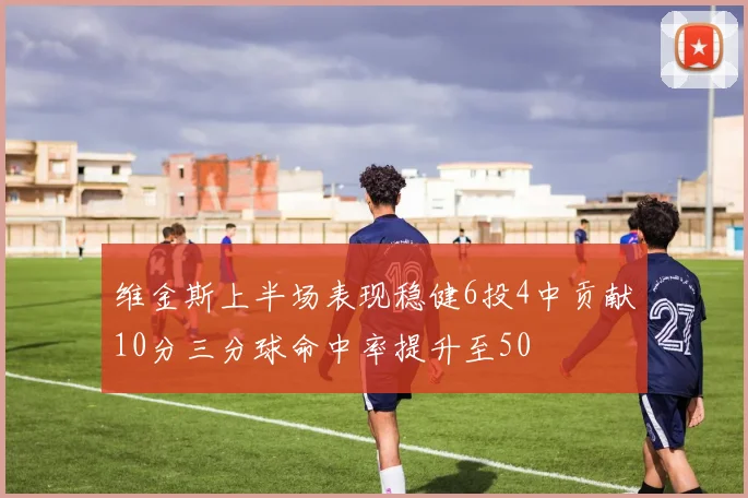 维金斯上半场表现稳健6投4中贡献10分三分球命中率提升至50