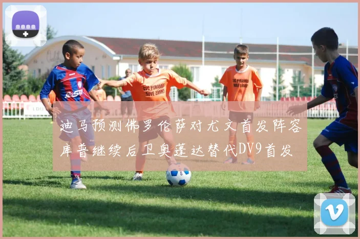 迪马预测佛罗伦萨对尤文首发阵容库普继续后卫奥蓬达替代DV9首发