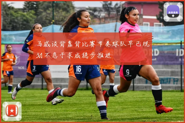 马威谈背靠背比赛节奏球队早已规划不急于求成稳步推进