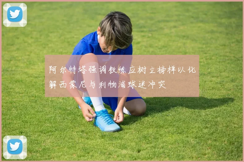 阿尔特塔强调教练应树立榜样以化解西蒙尼与利物浦球迷冲突
