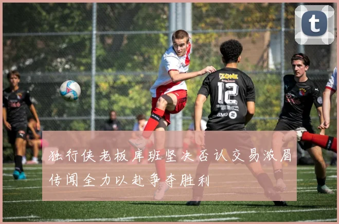 独行侠老板库班坚决否认交易浓眉传闻全力以赴争夺胜利