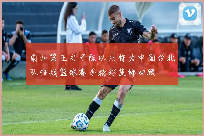 前扣篮王之子陈以杰将为中国台北队征战篮球赛季精彩集锦回顾