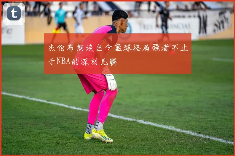 杰伦布朗谈当今篮球格局强者不止于NBA的深刻见解