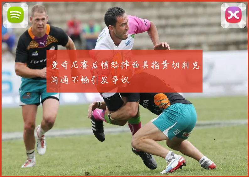 曼奇尼赛后愤怒摔面具指责切利克沟通不畅引发争议