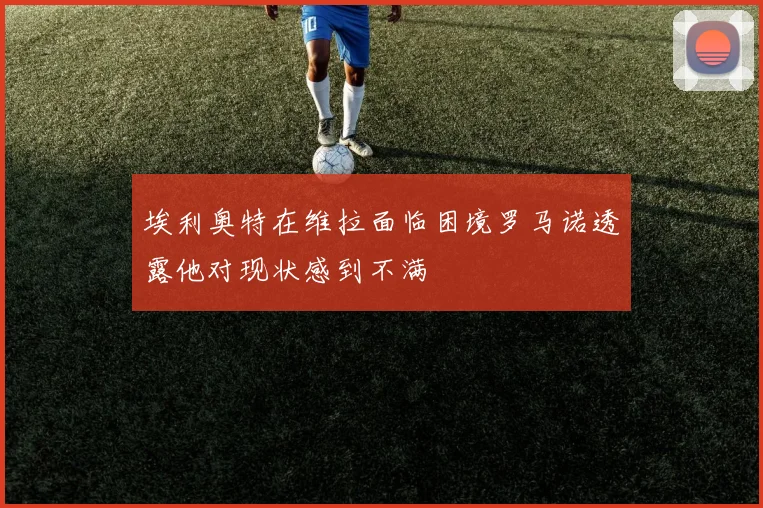 埃利奥特在维拉面临困境罗马诺透露他对现状感到不满