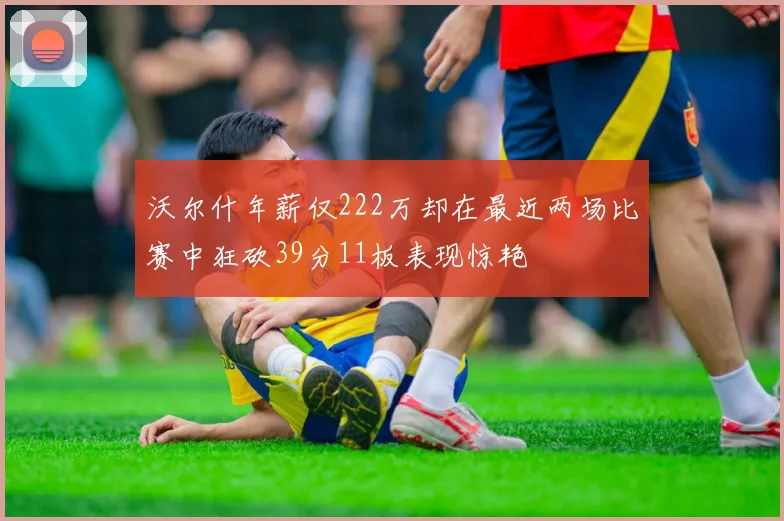 沃尔什年薪仅222万却在最近两场比赛中狂砍39分11板表现惊艳