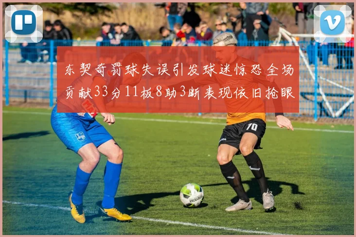 东契奇罚球失误引发球迷惊恐全场贡献33分11板8助3断表现依旧抢眼