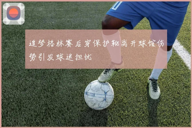 追梦格林赛后穿保护靴离开球馆伤势引发球迷担忧