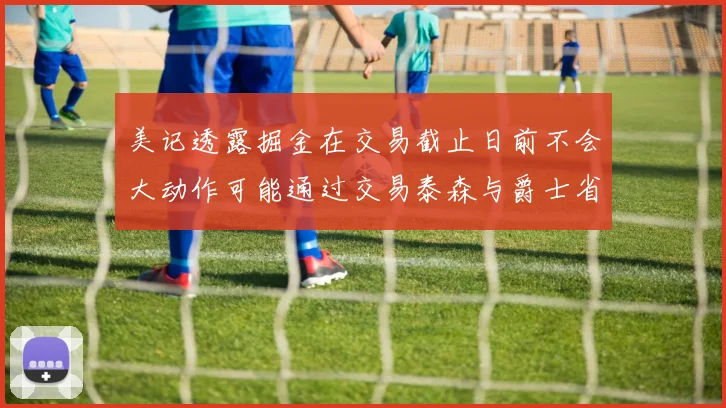 美记透露掘金在交易截止日前不会大动作可能通过交易泰森与爵士省钱