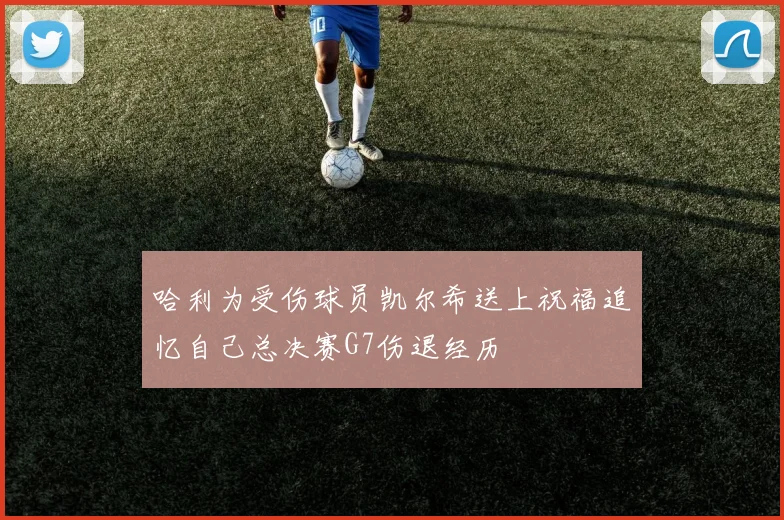 哈利为受伤球员凯尔希送上祝福追忆自己总决赛G7伤退经历