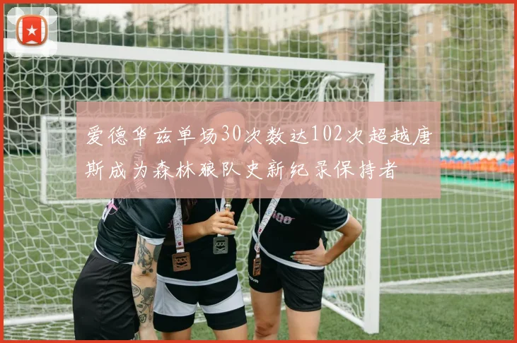 爱德华兹单场30次数达102次超越唐斯成为森林狼队史新纪录保持者