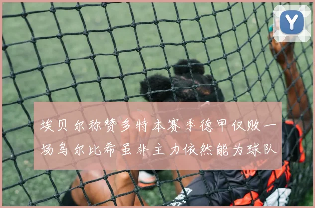 埃贝尔称赞多特本赛季德甲仅败一场乌尔比希虽非主力依然能为球队贡献力量