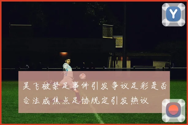 吴飞被禁足事件引发争议足彩是否合法成焦点足协规定引发热议