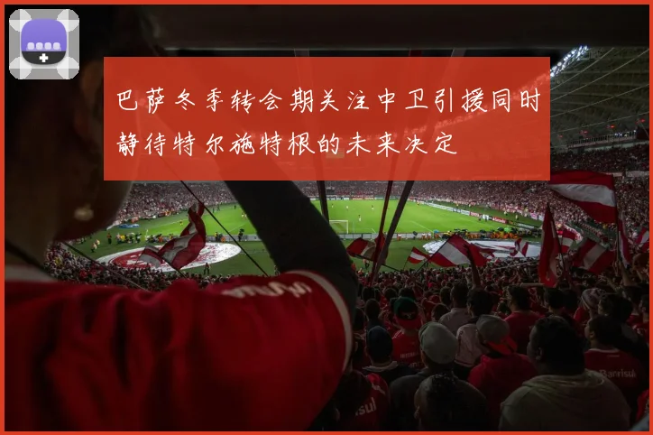 巴萨冬季转会期关注中卫引援同时静待特尔施特根的未来决定