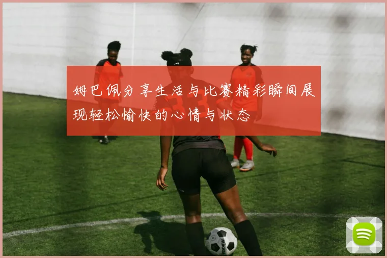 姆巴佩分享生活与比赛精彩瞬间展现轻松愉快的心情与状态