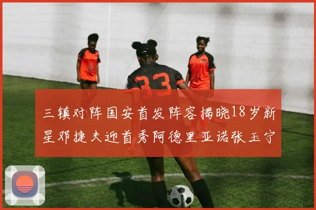 三镇对阵国安首发阵容揭晓18岁新星邓捷夫迎首秀阿德里亚诺张玉宁领衔出战