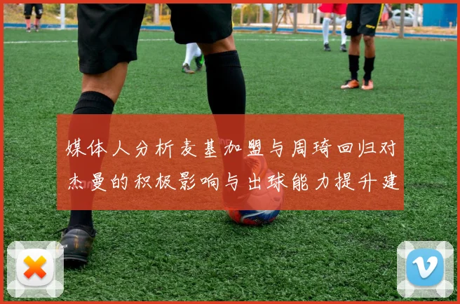 媒体人分析麦基加盟与周琦回归对杰曼的积极影响与出球能力提升建议