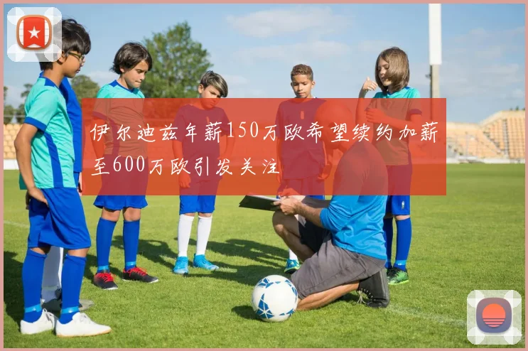 伊尔迪兹年薪150万欧希望续约加薪至600万欧引发关注