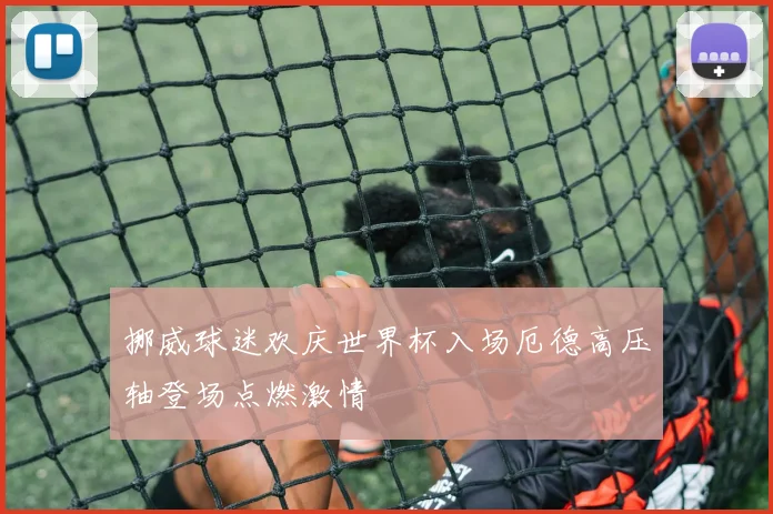 挪威球迷欢庆世界杯入场厄德高压轴登场点燃激情