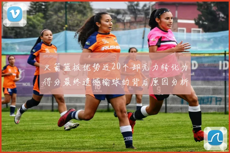 火箭篮板优势近20个却无力转化为得分最终遗憾输球的背后原因分析