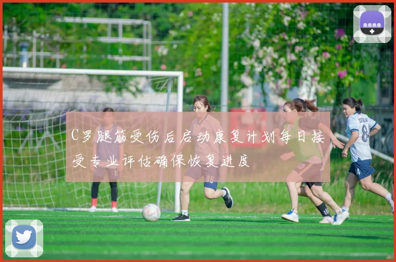 C罗腿筋受伤后启动康复计划每日接受专业评估确保恢复进度