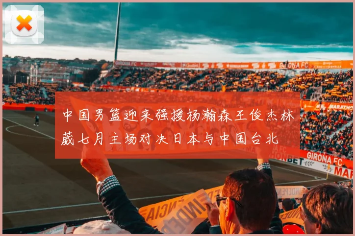 中国男篮迎来强援杨瀚森王俊杰林葳七月主场对决日本与中国台北